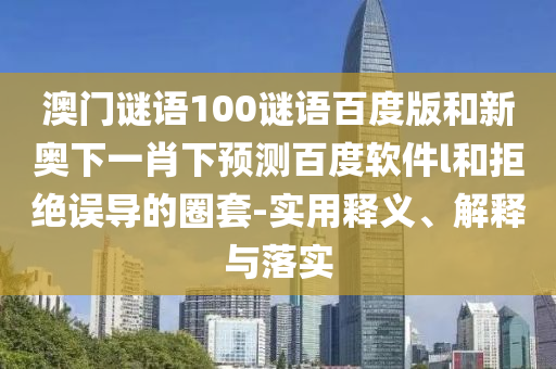澳门谜语100谜语百度版和新奥下一肖下预测百度软件l和拒绝误导的圈套-实用释义、解释与落实