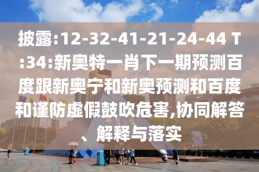 披露:12-32-41-21-24-44 T:34:新奥特一肖下一期预测百度跟新奥宁和新奥预测和百度和谨防虚假鼓吹危害,协同解答、解释与落实