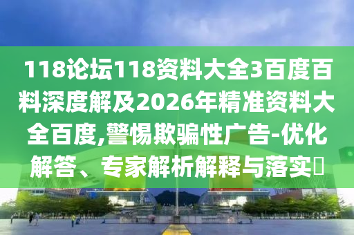 118论坛118资料大全3百度百料深度解及2026年精准资料大全百度,警惕欺骗性广告-优化解答、专家解析解释与落实